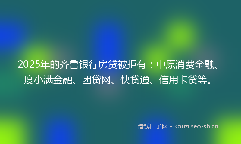 2025年的齐鲁银行房贷被拒有：中原消费金融、度小满金融、团贷网、快贷通、信用卡贷等。