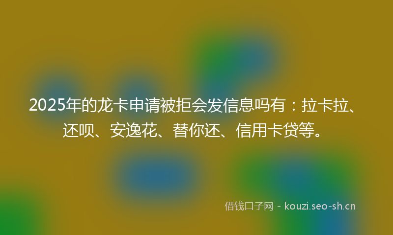 2025年的龙卡申请被拒会发信息吗有：拉卡拉、还呗、安逸花、替你还、信用卡贷等。