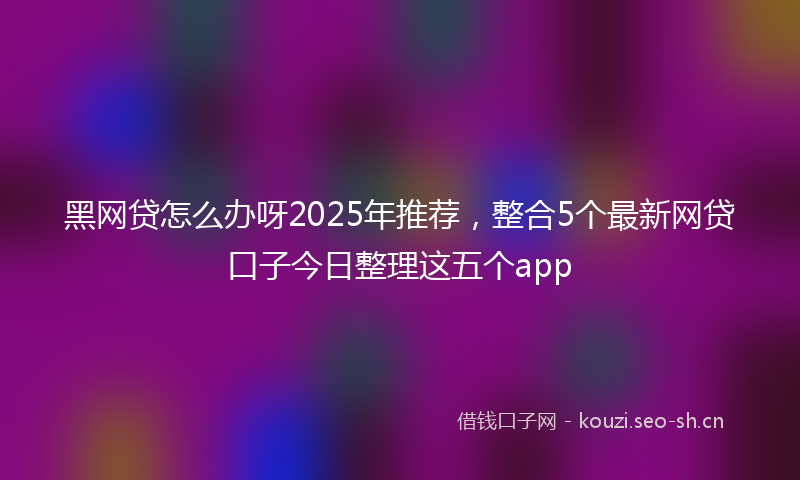 黑网贷怎么办呀2025年推荐，整合5个最新网贷口子今日整理这五个app