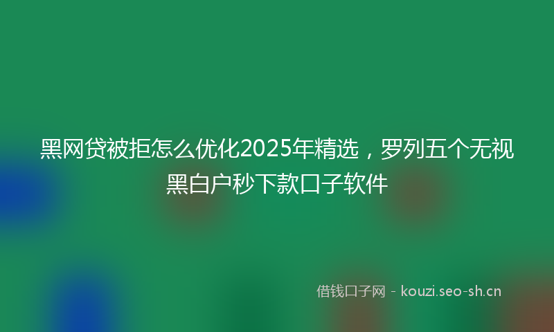 黑网贷被拒怎么优化2025年精选，罗列五个无视黑白户秒下款口子软件