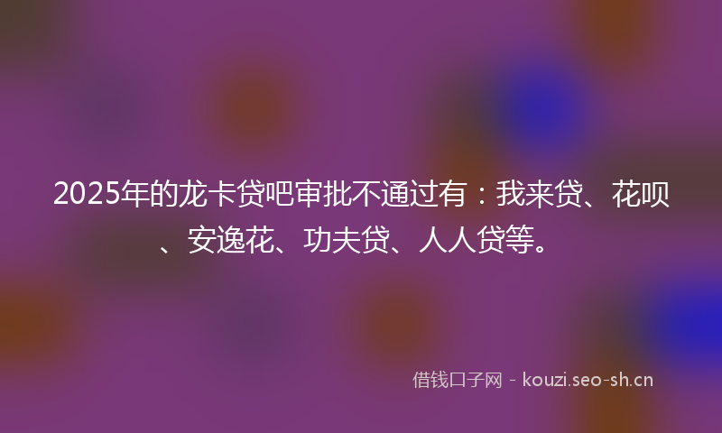 2025年的龙卡贷吧审批不通过有：我来贷、花呗、安逸花、功夫贷、人人贷等。