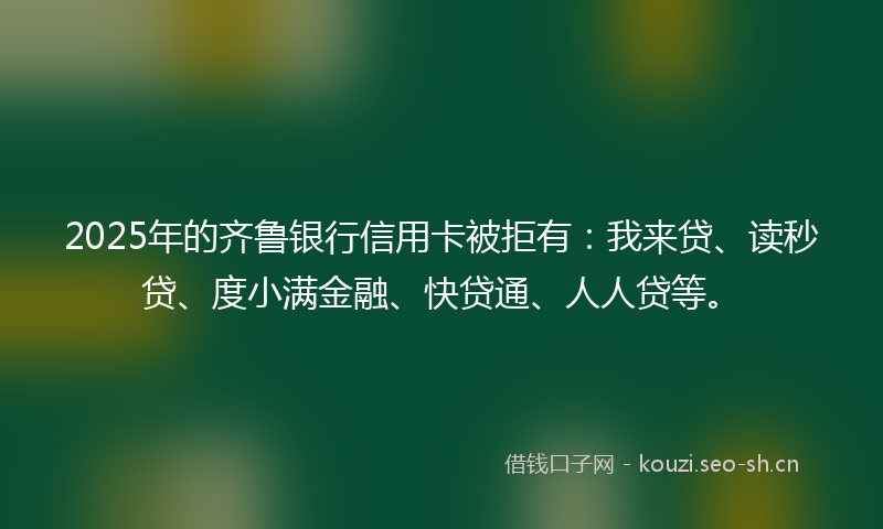 2025年的齐鲁银行信用卡被拒有：我来贷、读秒贷、度小满金融、快贷通、人人贷等。