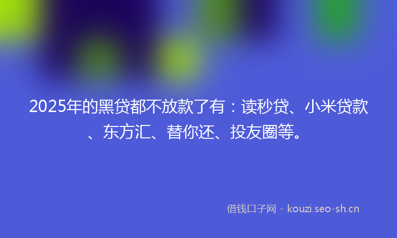 2025年的黑贷都不放款了有：读秒贷、小米贷款、东方汇、替你还、投友圈等。
