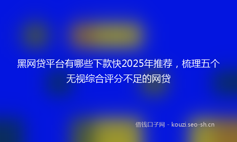 黑网贷平台有哪些下款快2025年推荐，梳理五个无视综合评分不足的网贷