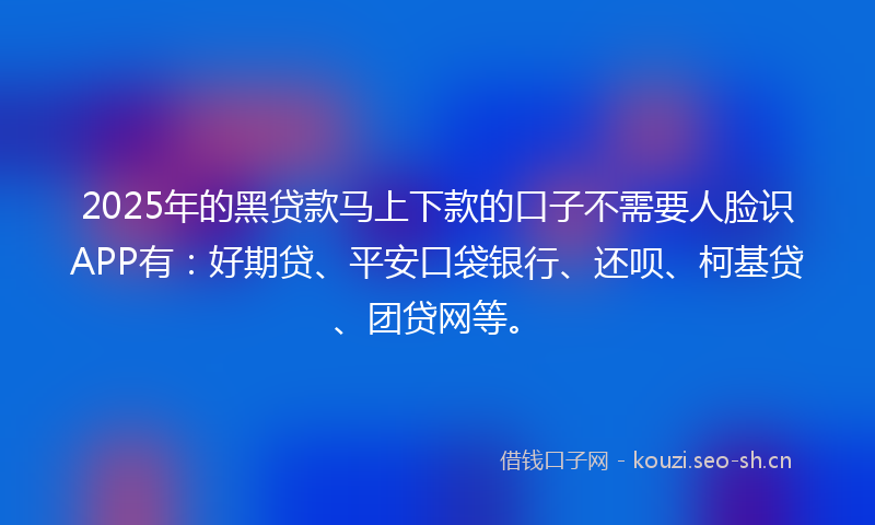 2025年的黑贷款马上下款的口子不需要人脸识APP有：好期贷、平安口袋银行、还呗、柯基贷、团贷网等。