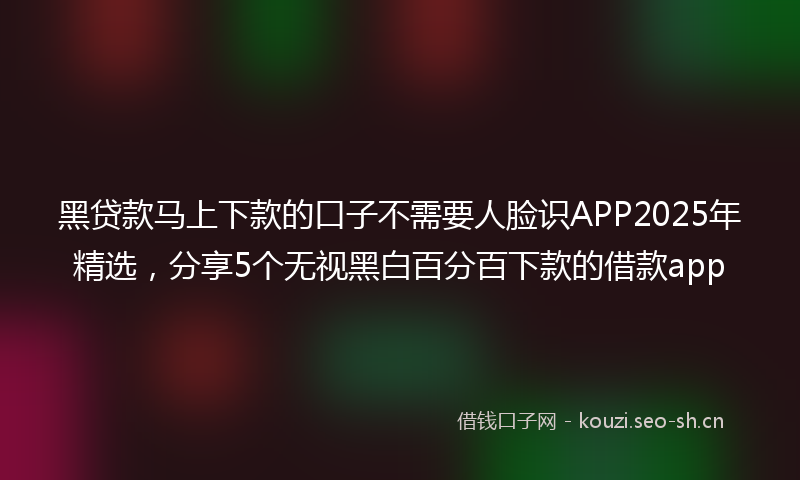 黑贷款马上下款的口子不需要人脸识APP2025年精选，分享5个无视黑白百分百下款的借款app
