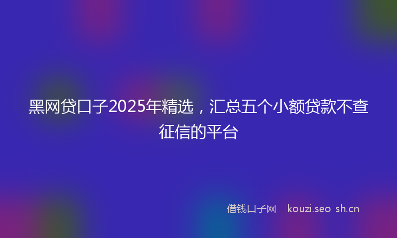 黑网贷口子2025年精选，汇总五个小额贷款不查征信的平台