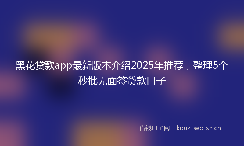 黑花贷款app最新版本介绍2025年推荐，整理5个秒批无面签贷款口子