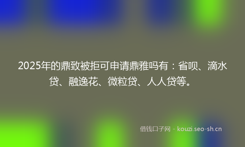 2025年的鼎致被拒可申请鼎雅吗有：省呗、滴水贷、融逸花、微粒贷、人人贷等。