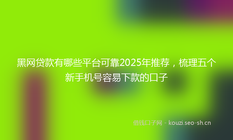 黑网贷款有哪些平台可靠2025年推荐，梳理五个新手机号容易下款的口子