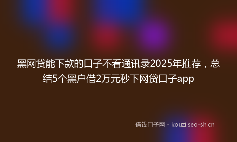 黑网贷能下款的口子不看通讯录2025年推荐，总结5个黑户借2万元秒下网贷口子app