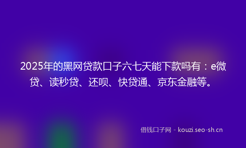 2025年的黑网贷款口子六七天能下款吗有：e微贷、读秒贷、还呗、快贷通、京东金融等。