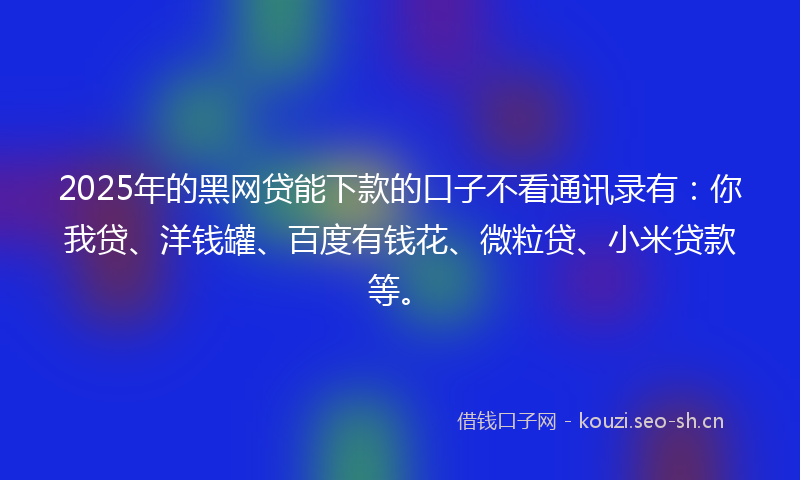 2025年的黑网贷能下款的口子不看通讯录有：你我贷、洋钱罐、百度有钱花、微粒贷、小米贷款等。