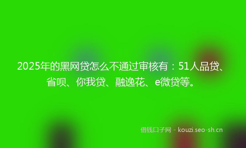 2025年的黑网贷怎么不通过审核有：51人品贷、省呗、你我贷、融逸花、e微贷等。