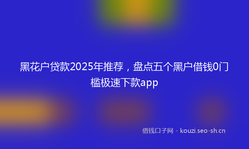 黑花户贷款2025年推荐，盘点五个黑户借钱0门槛极速下款app