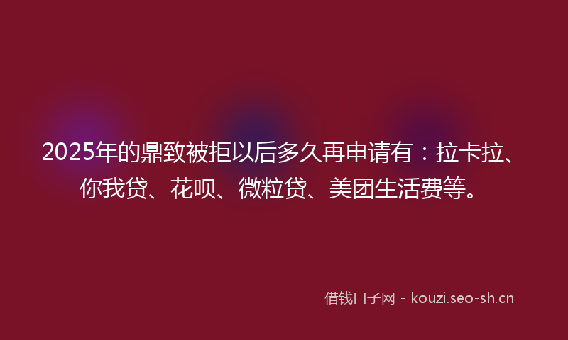 2025年的鼎致被拒以后多久再申请有：拉卡拉、你我贷、花呗、微粒贷、美团生活费等。