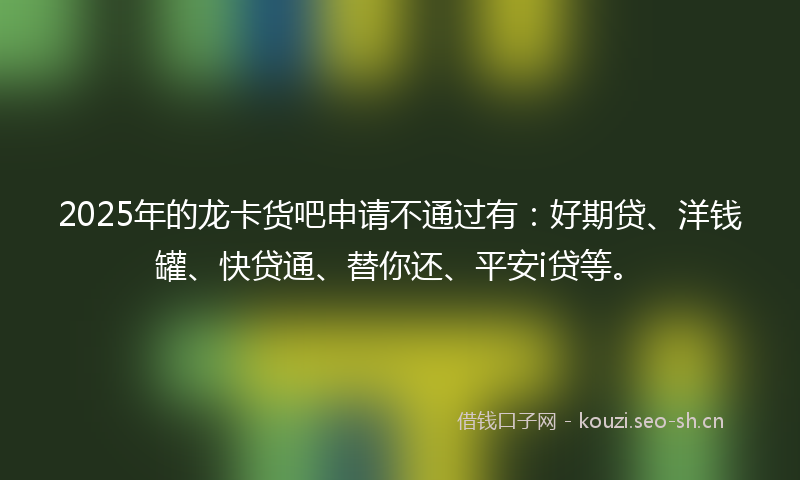 2025年的龙卡货吧申请不通过有：好期贷、洋钱罐、快贷通、替你还、平安i贷等。