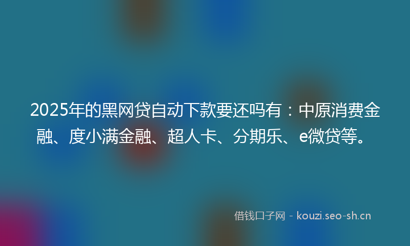 2025年的黑网贷自动下款要还吗有：中原消费金融、度小满金融、超人卡、分期乐、e微贷等。