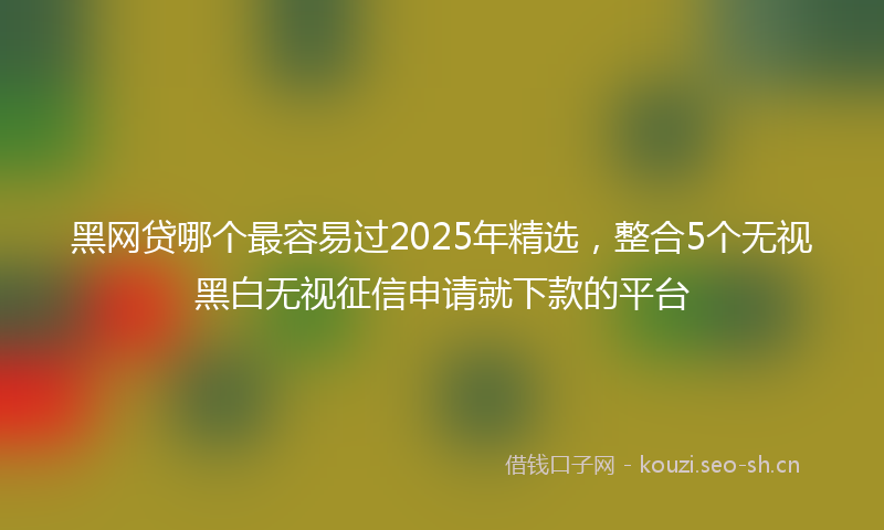 黑网贷哪个最容易过2025年精选，整合5个无视黑白无视征信申请就下款的平台
