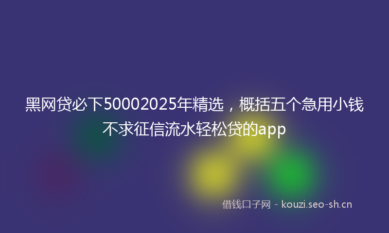 黑网贷必下50002025年精选，概括五个急用小钱不求征信流水轻松贷的app