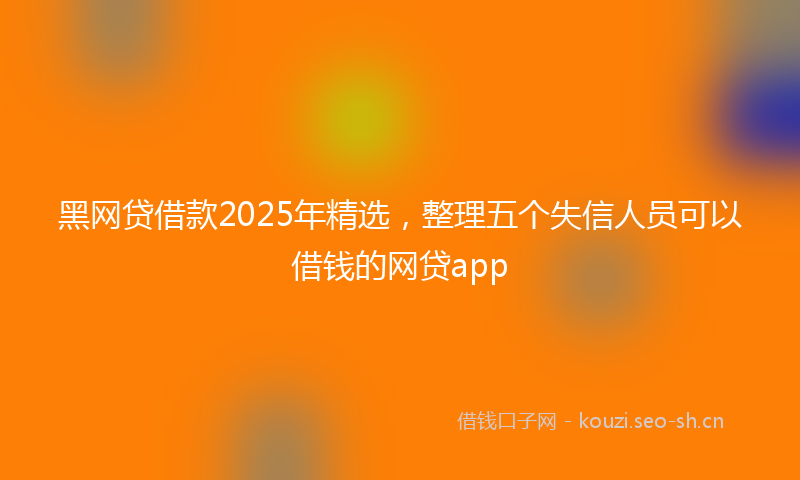 黑网贷借款2025年精选，整理五个失信人员可以借钱的网贷app