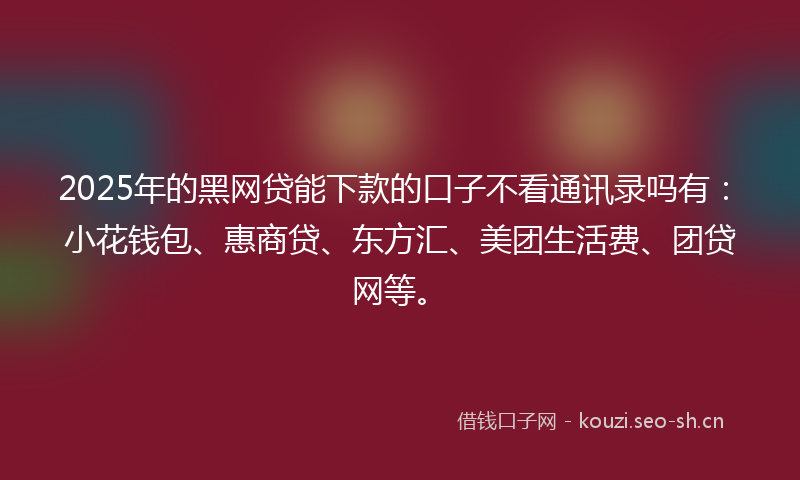 2025年的黑网贷能下款的口子不看通讯录吗有：小花钱包、惠商贷、东方汇、美团生活费、团贷网等。