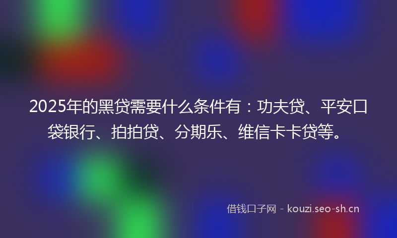 2025年的黑贷需要什么条件有：功夫贷、平安口袋银行、拍拍贷、分期乐、维信卡卡贷等。