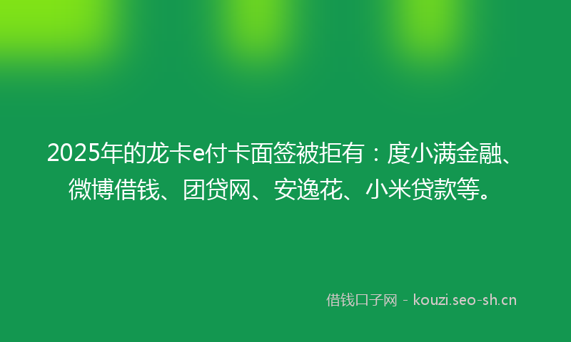 2025年的龙卡e付卡面签被拒有：度小满金融、微博借钱、团贷网、安逸花、小米贷款等。