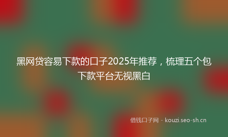 黑网贷容易下款的口子2025年推荐，梳理五个包下款平台无视黑白