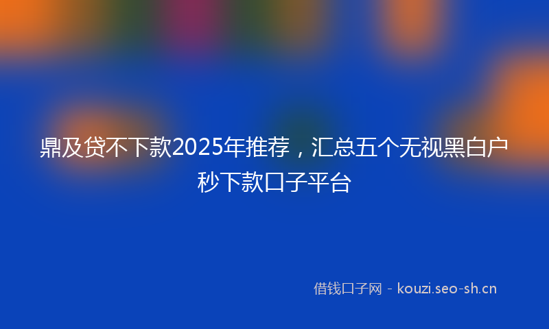 鼎及贷不下款2025年推荐，汇总五个无视黑白户秒下款口子平台