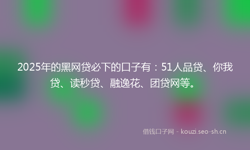 2025年的黑网贷必下的口子有：51人品贷、你我贷、读秒贷、融逸花、团贷网等。