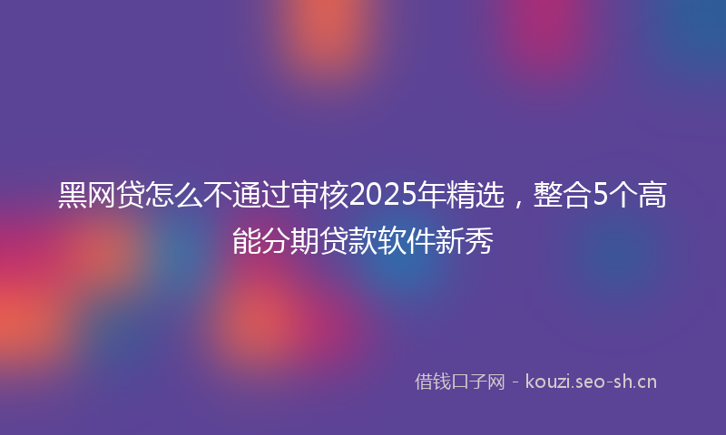 黑网贷怎么不通过审核2025年精选，整合5个高能分期贷款软件新秀