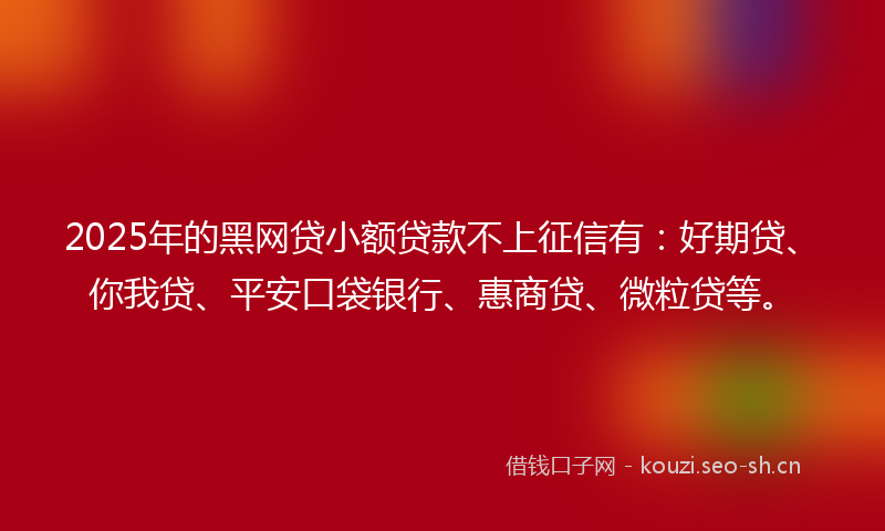 2025年的黑网贷小额贷款不上征信有：好期贷、你我贷、平安口袋银行、惠商贷、微粒贷等。
