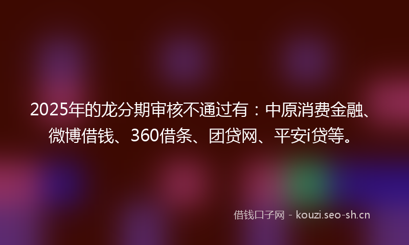 2025年的龙分期审核不通过有：中原消费金融、微博借钱、360借条、团贷网、平安i贷等。