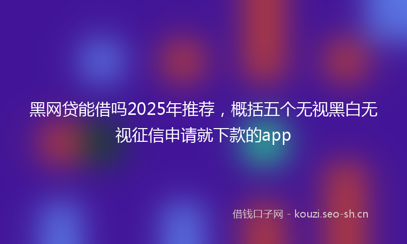 黑网贷能借吗2025年推荐，概括五个无视黑白无视征信申请就下款的app