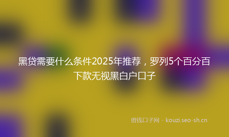 黑贷需要什么条件2025年推荐，罗列5个百分百下款无视黑白户口子