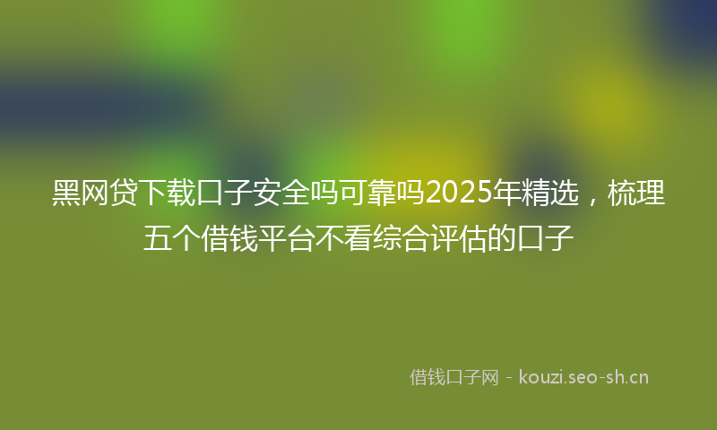 黑网贷下载口子安全吗可靠吗2025年精选，梳理五个借钱平台不看综合评估的口子