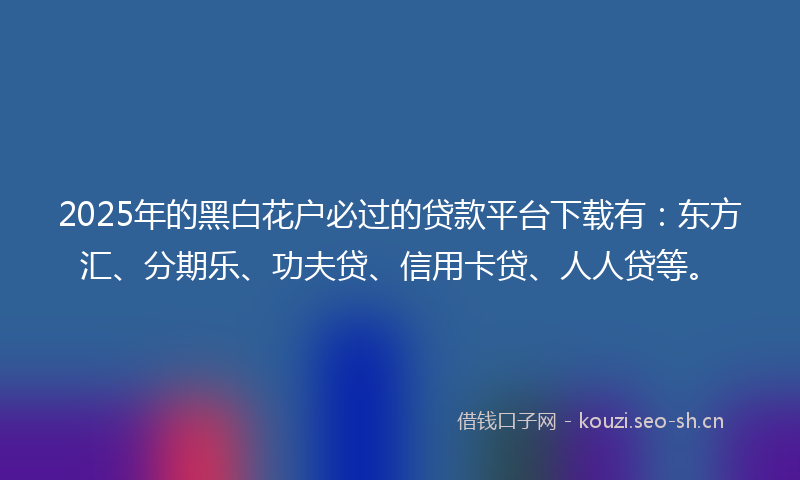 2025年的黑白花户必过的贷款平台下载有：东方汇、分期乐、功夫贷、信用卡贷、人人贷等。