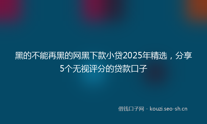 黑的不能再黑的网黑下款小贷2025年精选，分享5个无视评分的贷款口子