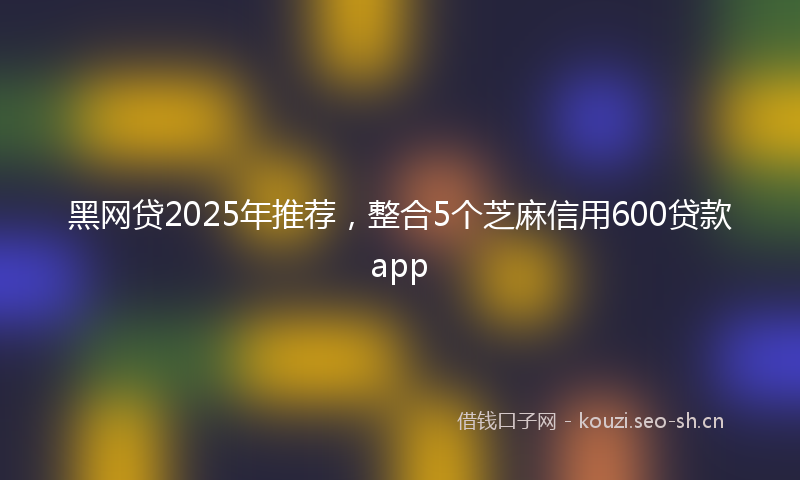 黑网贷2025年推荐，整合5个芝麻信用600贷款app