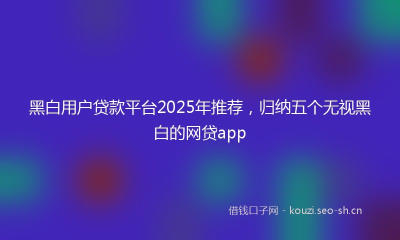 黑白用户贷款平台2025年推荐，归纳五个无视黑白的网贷app