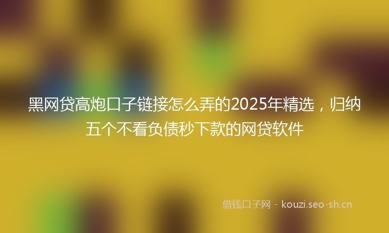 黑网贷高炮口子链接怎么弄的2025年精选，归纳五个不看负债秒下款的网贷软件