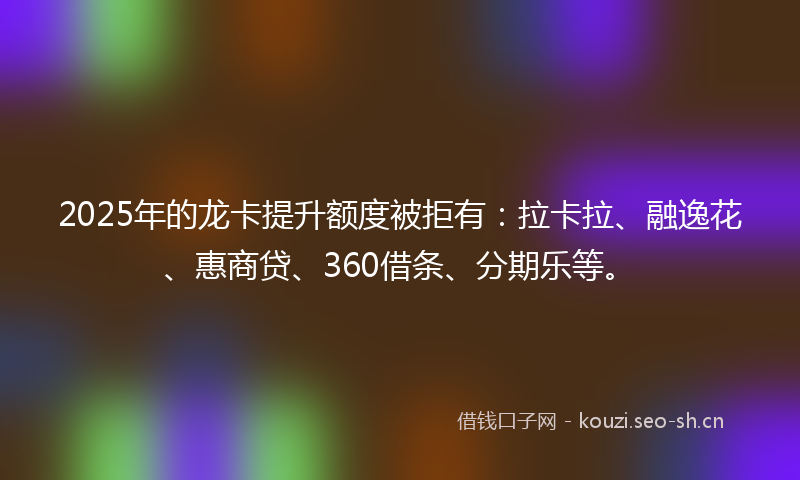 2025年的龙卡提升额度被拒有：拉卡拉、融逸花、惠商贷、360借条、分期乐等。