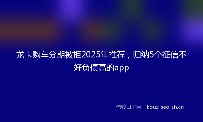 龙卡购车分期被拒2025年推荐，归纳5个征信不好负债高的app