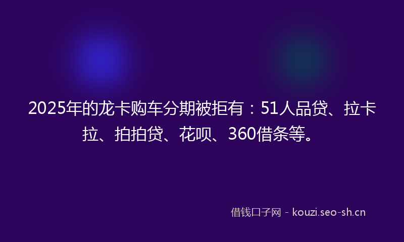 2025年的龙卡购车分期被拒有：51人品贷、拉卡拉、拍拍贷、花呗、360借条等。