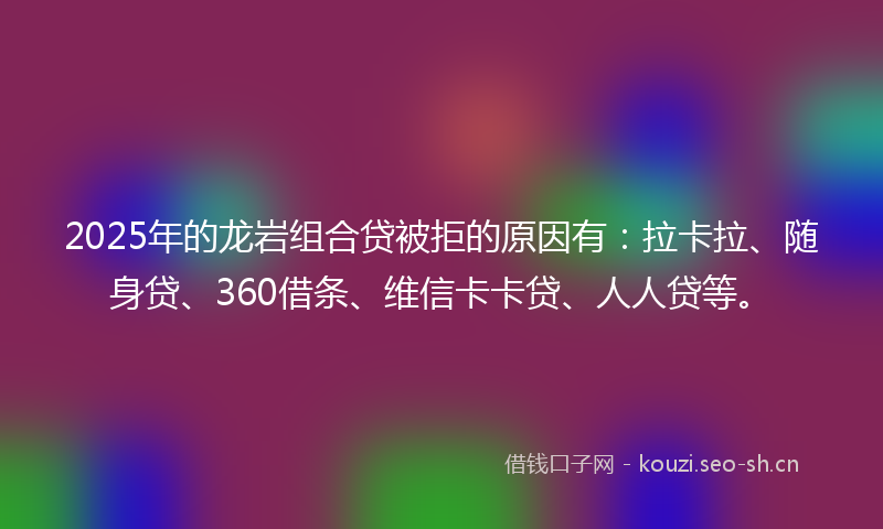 2025年的龙岩组合贷被拒的原因有：拉卡拉、随身贷、360借条、维信卡卡贷、人人贷等。