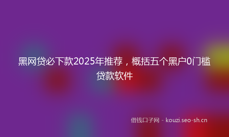 黑网贷必下款2025年推荐，概括五个黑户0门槛贷款软件