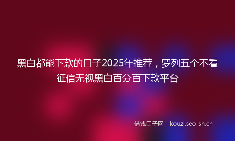 黑白都能下款的口子2025年推荐，罗列五个不看征信无视黑白百分百下款平台