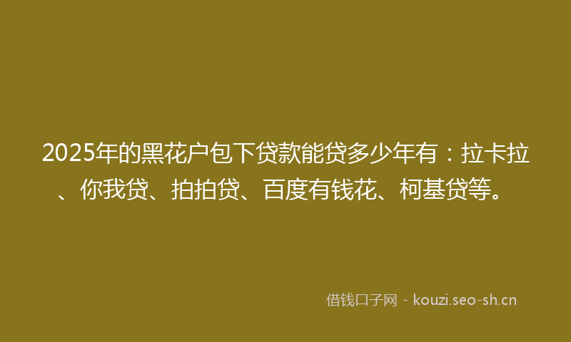 2025年的黑花户包下贷款能贷多少年有：拉卡拉、你我贷、拍拍贷、百度有钱花、柯基贷等。