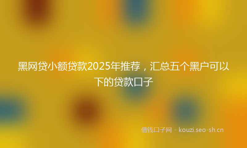 黑网贷小额贷款2025年推荐，汇总五个黑户可以下的贷款口子